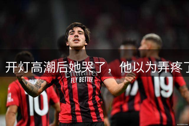开灯高潮后她哭了，他以为弄疼了她