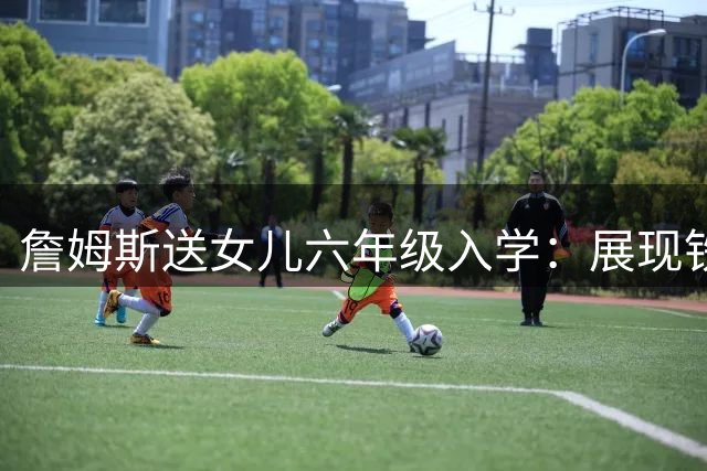 詹姆斯送女儿六年级入学：展现铁汉柔情的温馨时刻